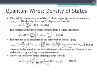 Quantum Wires: Density of States 
• All possible quantum states of the 1D electron gas (quantum wires), v = {s, 
n1, n2, kx}. The density of state ρ(E) of quantum wires is 
n n E E 1, 2   (3.58a) 
• The contribution to the density of states from a single subband is 
 
 
2 2 
 
E E * 
   
   
k 
2 
• The sum has to be calculated in the same way as for Eq. (3.27) 
2 2 
k 
 
 
   
    
where Lx is the length of the wire, the factor 2 is summation from -∞ to +∞ 
and replace it by the integration from 0 to +∞. 
• Hence, the density of states of the quantum wires is 
5 
     
 
  
 
kx 
x 
n 1, n 2 n 1, n 2 2 
m 
(3.60) 
     
v 
(3.58b) 
(3.59) 
    1, 2 
1, 2 
2 
* 
0 
* 
1, 2 1, 2 
2 1 
2 
2 
n n 
n n 
x 
x 
x 
n n 
x 
n n E 
E 
L m 
dk 
m 
E 
L 
E  
  
  
 
 
   
 
  
 
 
 
 
* 2 1 
  x   E 
  
 
 
1, 2 
1, 2 
1, 2 
2 
n n 
n n 
n n 
E 
L m 
E  
  
 
 
 