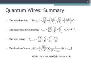 Quantum Wires: Summary 
• The wave function 
n z 
n y 
 
 
 
 
 x   
y z   ik x 
• The transverse motion energy 
• The total energy 
 
 
E x 
• The density of states 
8 
2 
1 
2 2 
 
 
 
 
n 
n 
  n n 
1, 2  
m y z 
2 2 
2 
2 
2 
1 
n 
n 
  
* 2 1 
2 
2 
2 2 
k 
  x   E 
  
 
 
1, 2 
1, 2 
1, 2 
2 
n n 
n n 
n n 
E 
L m 
E  
  
 
 
, 1,2,3,... 
2 * 
2 
2 1 2 
 
 
 
 
L 
L 
n n 
 
 
 
* 
2 
2 
* 
1, 2, 2 m 
L 
L 
2m 
y z 
n n kx 
  
 
 
 
 
 
 
 
 
y y z z 
e x 
L 
L L 
L 
 
  
 
 
 
 
 
 
 
 
  
 2 
 1 sin 
2 sin 
2 
, , 
x 1 for x  0, and x  0 when x  0. 
 