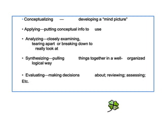 • Conceptualizing   —         developing a “mind picture”

• Conceptualizing to use
   • Applying—putting conceptual info

• •Applying orexamining, to
     Analyzing—closely
        tearing apart     breaking down
• Analyzingreally look at


• •Synthesizing things together in a well- organized
     Synthesizing—pulling
        logical way

• Evaluating decisions
   • Evaluating—making                  about; reviewing; assessing;
  Etc.
 