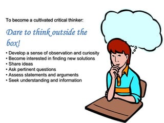 To become a cultivated critical thinker:

Dare to think outside the
box!
• Develop a sense of observation and curiosity
• Become interested in finding new solutions
• Share ideas
• Ask pertinent questions
• Assess statements and arguments
• Seek understanding and information
 