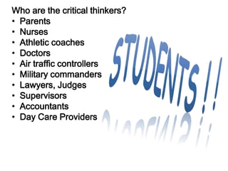 Who are the critical thinkers?
    • Parents
          Who Thinks Critically ?
    • Nurses
    • Athletic coaches
   Parents
    • Doctors
    • Air traffic controllers
   Nurses commanders
    • Military
    • Lawyers, Judges
   Doctors
    • Supervisors
    • Accountants
   Athletic coaches
    • Day Care Providers

 Teachers/Professors
 
