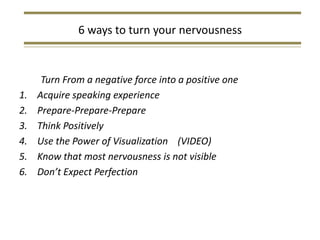 6 ways to turn your nervousness


      Turn From a negative force into a positive one
1.   Acquire speaking experience
2.   Prepare-Prepare-Prepare
3.   Think Positively
4.   Use the Power of Visualization (VIDEO)
5.   Know that most nervousness is not visible
6.   Don’t Expect Perfection
 
