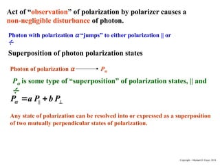 Act of “observation” of polarization by polarizer causes a
non-negligible disturbance of photon.
Photon with polarization a “jumps” to either polarization || or

.
Superposition of photon polarization states
Photon of polarization a Pa
Pa is some type of “superposition” of polarization states, || and

.
||
P a P b P
 
 
Any state of polarization can be resolved into or expressed as a superposition
of two mutually perpendicular states of polarization.
Copyright – Michael D. Fayer, 2018
 