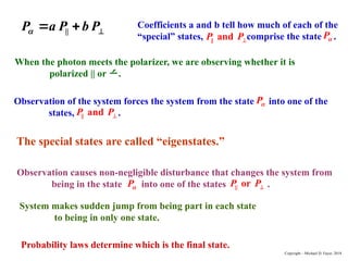 ||
P a P b P
 
  Coefficients a and b tell how much of each of the
“special” states, comprise the state .
|| and
P P
P
Observation of the system forces the system from the state into one of the
states, .
|| and
P P
P
When the photon meets the polarizer, we are observing whether it is
polarized || or .
The special states are called “eigenstates.”
Observation causes non-negligible disturbance that changes the system from
being in the state into one of the states .
P || or
P P
System makes sudden jump from being part in each state
to being in only one state.
Probability laws determine which is the final state.
Copyright – Michael D. Fayer, 2018
 