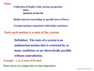 Collection of bodies with various properties
mass
moment of inertia
Bodies interact according to specific laws of force.
Certain motions consistent with bodies and laws.
Each such motion is a state of the system.
Definition: The state of a system is an
undisturbed motion that is restricted by as
many conditions as are theoretically possible
without contradiction.
State
State can be at a single time or time dependent.
Example – s, p, d states of H atom
Copyright – Michael D. Fayer, 2018
 