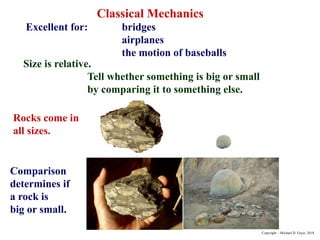 Classical Mechanics
Excellent for: bridges
airplanes
the motion of baseballs
Size is relative.
Tell whether something is big or small
by comparing it to something else.
Rocks come in
all sizes.
Comparison
determines if
a rock is
big or small.
Copyright – Michael D. Fayer, 2018
 