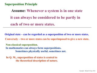 Superposition Principle
Assume: Whenever a system is in one state
it can always be considered to be partly in
each of two or more states.
Original state – can be regarded as a superposition of two or more states.
Conversely – two or more states can be superimposed to give a new state.
Non-classical superposition.
In mathematics can always form superpositions.
Sometimes physically useful, sometimes not.
In Q. M., superposition of states is central to
the theoretical description of nature.
Copyright – Michael D. Fayer, 2018
 