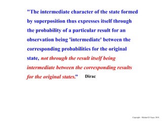 "The intermediate character of the state formed
by superposition thus expresses itself through
the probability of a particular result for an
observation being 'intermediate' between the
corresponding probabilities for the original
state, not through the result itself being
intermediate between the corresponding results
for the original states." Dirac
Copyright – Michael D. Fayer, 2018
 