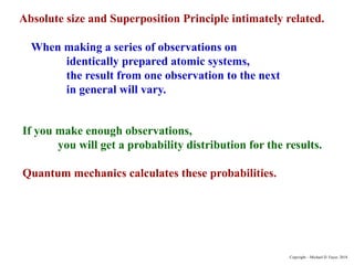 Absolute size and Superposition Principle intimately related.
When making a series of observations on
identically prepared atomic systems,
the result from one observation to the next
in general will vary.
If you make enough observations,
you will get a probability distribution for the results.
Quantum mechanics calculates these probabilities.
Copyright – Michael D. Fayer, 2018
 