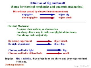 Definition of Big and Small
(Same for classical mechanics and quantum mechanics.)
Disturbance caused by observation (measurement)
negligible object big
non-negligible object small
Classical Mechanics
Assume: when making an observation
can always find a way to make a negligible disturbance.
Can always make object big.
Do wrong experiment object small.
Do right experiment object big.
Observe wall with light big.
Observe wall with billiard balls small.
Implies – Size is relative. Size depends on the object and your experimental
technique.
Nothing inherent. Copyright – Michael D. Fayer, 2018
 