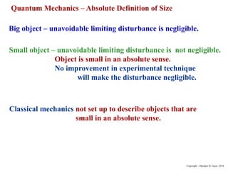 Big object – unavoidable limiting disturbance is negligible.
Small object – unavoidable limiting disturbance is not negligible.
Object is small in an absolute sense.
No improvement in experimental technique
will make the disturbance negligible.
Classical mechanics not set up to describe objects that are
small in an absolute sense.
Quantum Mechanics – Absolute Definition of Size
Copyright – Michael D. Fayer, 2018
 