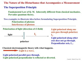 The Superposition Principle
Fundamental Law of Q. M. Inherently different from classical mechanics.
Pervades quantum theory.
Two examples to illustrate idea before formulating Superposition Principle.
Polarization of photons
Interference of photons
Polarization of light (direction of E-field)
polarizer
light I||
Light polarized along one
axis goes through polarizer.
I||.
Light polarized along other
axis does not go through.
Perpendicular axis, I.
Classical electromagnetic theory tells what happens.
Light is a wave.
Light polarized parallel goes through.
Light polarized perpendicular is reflected or diverted.
The Nature of the Disturbance that Accompanies a Measurement
Copyright – Michael D. Fayer, 2018
 