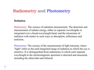 Radiometry and Photometry
Definition
Radiometry: The science of radiation measurement. The detection and
measurement of radiant energy, either as separate wavelengths or
integrated over a broad wavelength band, and the interaction of
radiation with matter in such ways as absorption, reflectance and
emission.
Photometry: The science of the measurement of light intensity, where
"light'' refers to the total integrated range of radiation to which the eye is
sensitive. It is distinguished from radiometry in which each separate
wavelength in the electromagnetic spectrum is detected and measured,
including the ultraviolet and infrared.
 