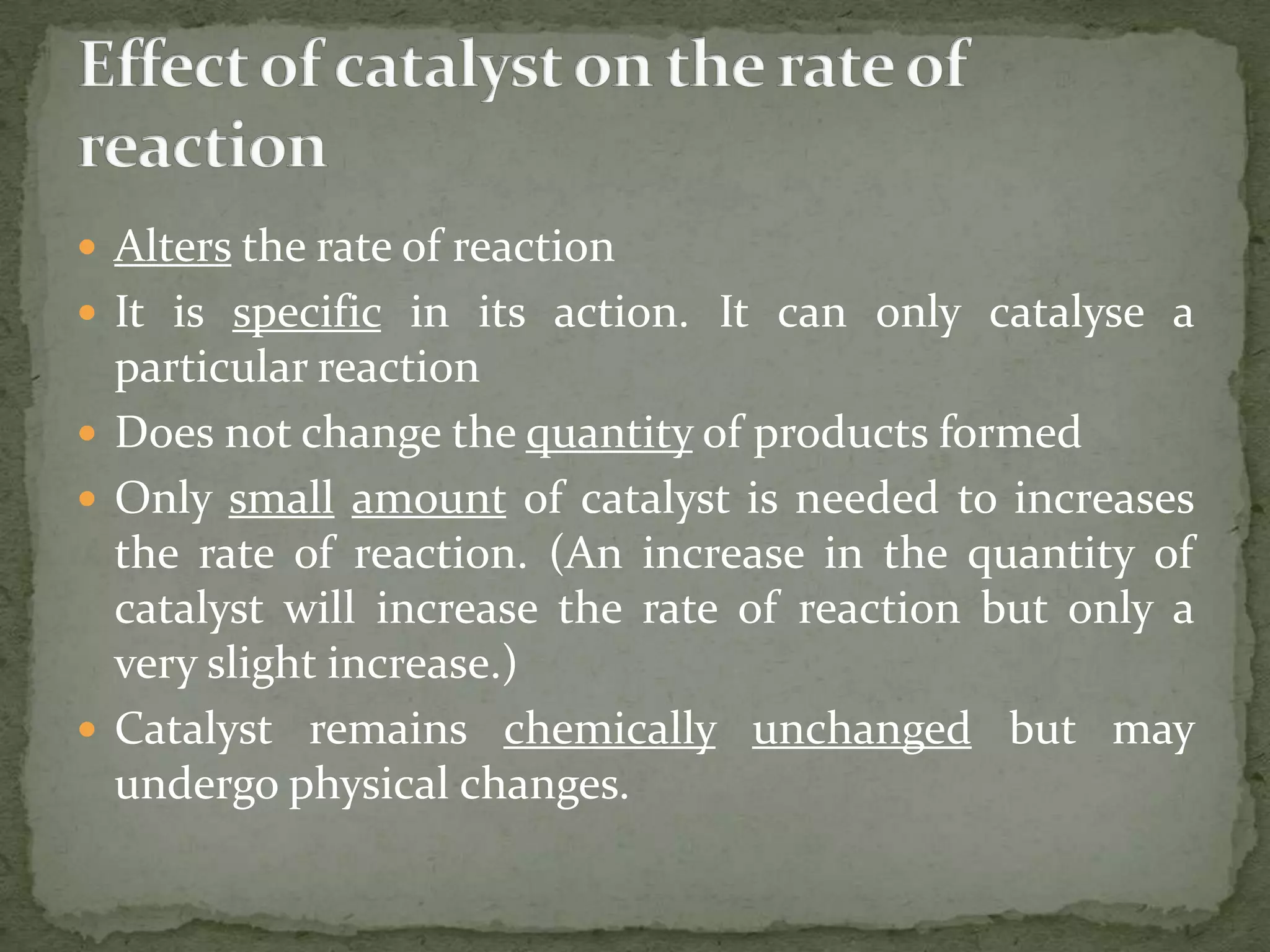  Alters the rate of reaction
 It is specific in its action. It can only catalyse a
  particular reaction
 Does not change the quantity of products formed
 Only small amount of catalyst is needed to increases
  the rate of reaction. (An increase in the quantity of
  catalyst will increase the rate of reaction but only a
  very slight increase.)
 Catalyst remains chemically unchanged but may
  undergo physical changes.
 