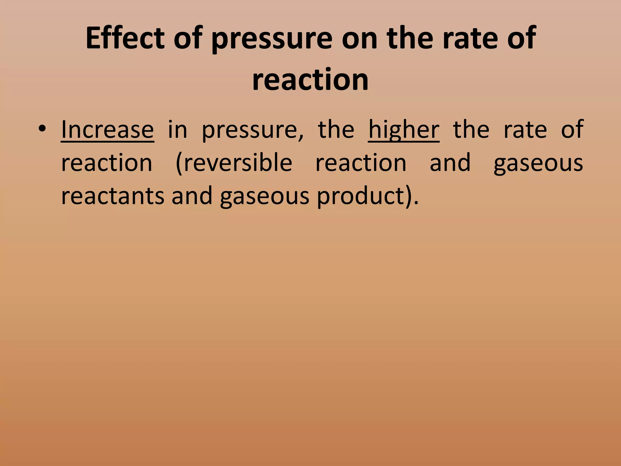 Effect of pressure on the rate of
                reaction
• Increase in pressure, the higher the rate of
  reaction (reversible reaction and gaseous
  reactants and gaseous product).
 