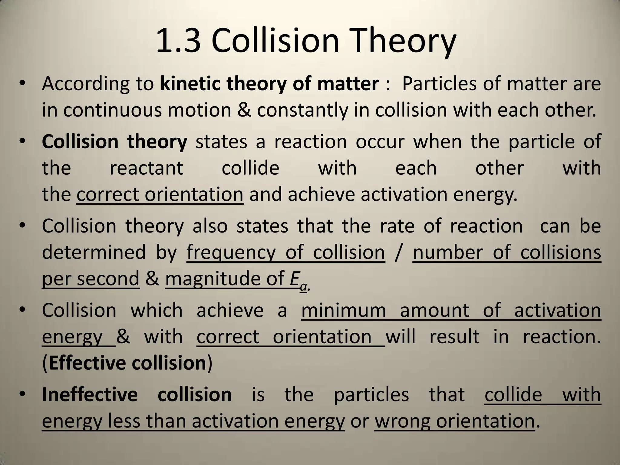 1.3 Collision Theory
• According to kinetic theory of matter : Particles of matter are
  in continuous motion & constantly in collision with each other.
• Collision theory states a reaction occur when the particle of
  the     reactant      collide  with     each     other     with
  the correct orientation and achieve activation energy.
• Collision theory also states that the rate of reaction can be
  determined by frequency of collision / number of collisions
  per second & magnitude of Ea.
• Collision which achieve a minimum amount of activation
  energy & with correct orientation will result in reaction.
  (Effective collision)
• Ineffective collision is the particles that collide with
  energy less than activation energy or wrong orientation.
 