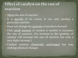  Alters the rate of reaction
 It is specific in its action. It can only catalyse a
  particular reaction
 Does not change the quantity of products formed
 Only small amount of catalyst is needed to increases
  the rate of reaction. (An increase in the quantity of
  catalyst will increase the rate of reaction but only a
  very slight increase.)
 Catalyst remains chemically unchanged but may
  undergo physical changes.
 