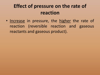 Effect of pressure on the rate of
                reaction
• Increase in pressure, the higher the rate of
  reaction (reversible reaction and gaseous
  reactants and gaseous product).
 