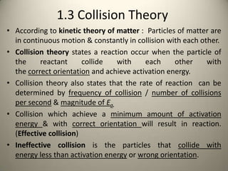 1.3 Collision Theory
• According to kinetic theory of matter : Particles of matter are
  in continuous motion & constantly in collision with each other.
• Collision theory states a reaction occur when the particle of
  the     reactant      collide  with     each     other     with
  the correct orientation and achieve activation energy.
• Collision theory also states that the rate of reaction can be
  determined by frequency of collision / number of collisions
  per second & magnitude of Ea.
• Collision which achieve a minimum amount of activation
  energy & with correct orientation will result in reaction.
  (Effective collision)
• Ineffective collision is the particles that collide with
  energy less than activation energy or wrong orientation.
 