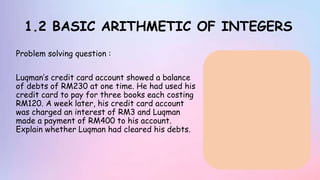 1.2 BASIC ARITHMETIC OF INTEGERS
Problem solving question :
Luqman’s credit card account showed a balance
of debts of RM230 at one time. He had used his
credit card to pay for three books each costing
RM120. A week later, his credit card account
was charged an interest of RM3 and Luqman
made a payment of RM400 to his account.
Explain whether Luqman had cleared his debts.
 
