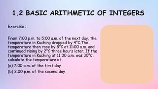 1.2 BASIC ARITHMETIC OF INTEGERS
Exercise :
From 7:00 p.m. to 5:00 a.m. of the next day, the
temperature in Kuching dropped by 4°C.The
temperature then rose by 8°C at 11:00 a.m. and
continued rising by 2°C three hours later. If the
temperature in Kuching at 11:00 a.m. was 30°C,
calculate the temperature at
(a) 7:00 p.m. of the first day
(b) 2:00 p.m. of the second day
 