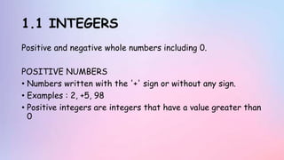 1.1 INTEGERS
Positive and negative whole numbers including 0.
POSITIVE NUMBERS
• Numbers written with the '+' sign or without any sign.
• Examples : 2, +5, 98
• Positive integers are integers that have a value greater than
0
 