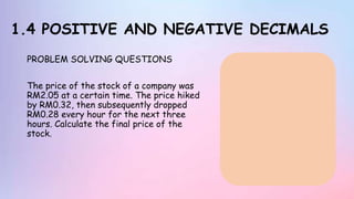 1.4 POSITIVE AND NEGATIVE DECIMALS
PROBLEM SOLVING QUESTIONS
The price of the stock of a company was
RM2.05 at a certain time. The price hiked
by RM0.32, then subsequently dropped
RM0.28 every hour for the next three
hours. Calculate the final price of the
stock.
 