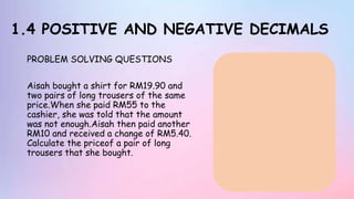 1.4 POSITIVE AND NEGATIVE DECIMALS
PROBLEM SOLVING QUESTIONS
Aisah bought a shirt for RM19.90 and
two pairs of long trousers of the same
price.When she paid RM55 to the
cashier, she was told that the amount
was not enough.Aisah then paid another
RM10 and received a change of RM5.40.
Calculate the priceof a pair of long
trousers that she bought.
 