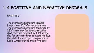 1.4 POSITIVE AND NEGATIVE DECIMALS
EXERCISE
The average temperature in Kuala
Lumpur was 30.5°C on a certain day.
The average temperature then rose by
1.8°C every day for two consecutive
days and then dropped by 1.3°C every
day for another three consecutive days.
Calculate the average temperature in
Kuala Lumpur during those five days.
 