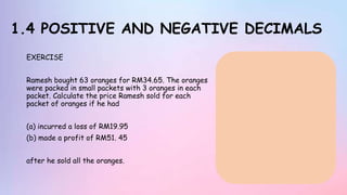 1.4 POSITIVE AND NEGATIVE DECIMALS
EXERCISE
Ramesh bought 63 oranges for RM34.65. The oranges
were packed in small packets with 3 oranges in each
packet. Calculate the price Ramesh sold for each
packet of oranges if he had
(a) incurred a loss of RM19.95
(b) made a profit of RM51. 45
after he sold all the oranges.
 
