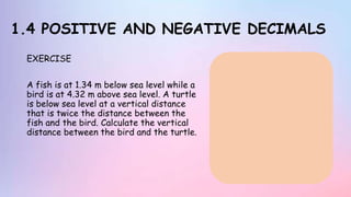 1.4 POSITIVE AND NEGATIVE DECIMALS
EXERCISE
A fish is at 1.34 m below sea level while a
bird is at 4.32 m above sea level. A turtle
is below sea level at a vertical distance
that is twice the distance between the
fish and the bird. Calculate the vertical
distance between the bird and the turtle.
 