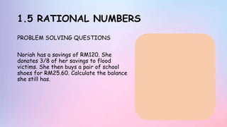 1.5 RATIONAL NUMBERS
PROBLEM SOLVING QUESTIONS
Noriah has a savings of RM120. She
donates 3/8 of her savings to flood
victims. She then buys a pair of school
shoes for RM25.60. Calculate the balance
she still has.
 