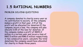 1.5 RATIONAL NUMBERS
PROBLEM SOLVING QUESTIONS
A company donates to charity every year as
its contribution to society. If the company
makes a profit in that year, 2/9 of the
profit will be allocated for donation.If the
company incurs a loss, the company will also
allocate 0.05 of the loss for donation. If
the company makes a profit of RM43.2
million in a certain year and incurs a loss of
RM2.5 million and RM6.5 million respectively
in two consecutive years, calculate the total
donations the company would have allocated
for charity in those three years.
 