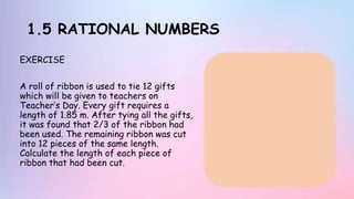 1.5 RATIONAL NUMBERS
EXERCISE
A roll of ribbon is used to tie 12 gifts
which will be given to teachers on
Teacher’s Day. Every gift requires a
length of 1.85 m. After tying all the gifts,
it was found that 2/3 of the ribbon had
been used. The remaining ribbon was cut
into 12 pieces of the same length.
Calculate the length of each piece of
ribbon that had been cut.
 