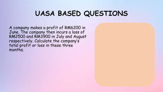 UASA BASED QUESTIONS
A company makes a profit of RM6200 in
June. The company then incurs a loss of
RM2500 and RM3900 in July and August
respectively. Calculate the company’s
total profit or loss in these three
months.
 