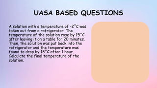 UASA BASED QUESTIONS
A solution with a temperature of -2˚C was
taken out from a refrigerator. The
temperature of the solution rose by 15˚C
after leaving it on a table for 20 minutes.
Then, the solution was put back into the
refrigerator and the temperature was
found to drop by 18˚C after 1 hour.
Calculate the final temperature of the
solution.
 