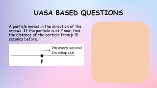 UASA BASED QUESTIONS
A particle moves in the direction of the
arrows. If the particle is at P now, find
the distance of the particle from p 10
seconds before.
 