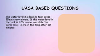 UASA BASED QUESTIONS
The water level in a leaking tank drops
25mm every minute. If the water level in
the tank is 220cm now, calculate the
water level, in cm, in the tank after 30
minutes.
 