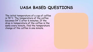 UASA BASED QUESTIONS
The initial temperature of a cup of coffee
is 78˚C. The temperature of the coffee
becomes 54˚C after 6 minutes. If the
drop in temperature of the coffee is the
same every minute, find the temperature
change of the coffee in one minute.
 