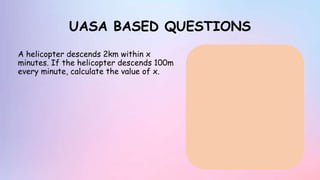 UASA BASED QUESTIONS
A helicopter descends 2km within x
minutes. If the helicopter descends 100m
every minute, calculate the value of x.
 