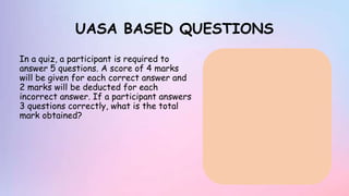 UASA BASED QUESTIONS
In a quiz, a participant is required to
answer 5 questions. A score of 4 marks
will be given for each correct answer and
2 marks will be deducted for each
incorrect answer. If a participant answers
3 questions correctly, what is the total
mark obtained?
 