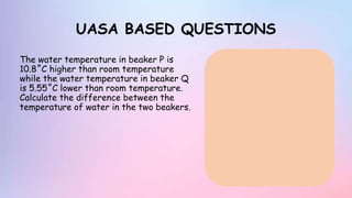 UASA BASED QUESTIONS
The water temperature in beaker P is
10.8˚C higher than room temperature
while the water temperature in beaker Q
is 5.55˚C lower than room temperature.
Calculate the difference between the
temperature of water in the two beakers.
 