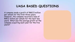 UASA BASED QUESTIONS
A company made a profit of RM2.5 million
per annum for the first three years.
However, the company incurred a loss of
RM1¼ million per annum for the next two
years. What was the average profit of the
company acquiring each year for the five
years?
 