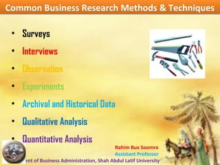 Rahim Bux Soomro
Assistant Professor
Department of Business Administration, Shah Abdul Latif University
Common Business Research Methods & TechniquesCommon Business Research Methods & Techniques
• Surveys
• Interviews
• Observation
• Experiments
• Archival and Historical Data
• Qualitative Analysis
• Quantitative Analysis
 