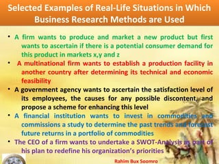 Rahim Bux Soomro
Selected Examples of Real-Life Situations in Which
Business Research Methods are Used
Selected Examples of Real-Life Situations in Which
Business Research Methods are Used
• A firm wants to produce and market a new product but first
wants to ascertain if there is a potential consumer demand for
this product in markets x,y and z
• A multinational firm wants to establish a production facility in
another country after determining its technical and economic
feasibility
• A government agency wants to ascertain the satisfaction level of
its employees, the causes for any possible discontent, and
propose a scheme for enhancing this level
• A financial institution wants to invest in commodities and
commissions a study to determine the past trends and forecast
future returns in a portfolio of commodities
• The CEO of a firm wants to undertake a SWOT-Analysis as part of
his plan to redefine his organization’s priorities
 