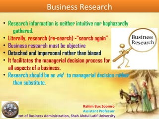 Rahim Bux Soomro
Assistant Professor
Department of Business Administration, Shah Abdul Latif University
Business ResearchBusiness Research
• Research information is neither intuitive nor haphazardly
gathered.
• Literally, research (re-search) -“search again”
• Business research must be objective
• Detached and impersonal rather than biased
• It facilitates the managerial decision process for
all aspects of a business.
• Research should be an aid to managerial decision rather
than substitute.
 
