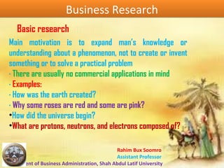 Rahim Bux Soomro
Assistant Professor
Department of Business Administration, Shah Abdul Latif University
Business ResearchBusiness Research
Main motivation is to expand man’s knowledge or
understanding about a phenomenon, not to create or invent
something or to solve a practical problem
· There are usually no commercial applications in mind
· Examples:
· How was the earth created?
· Why some roses are red and some are pink?
•How did the universe begin?
•What are protons, neutrons, and electrons composed of?
Basic research
 