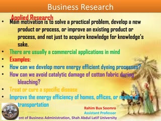 Rahim Bux Soomro
Assistant Professor
Department of Business Administration, Shah Abdul Latif University
Business ResearchBusiness Research
Applied Research• Main motivation is to solve a practical problem, develop a new
product or process, or improve an existing product or
process, and not just to acquire knowledge for knowledge’s
sake.
• There are usually a commercial applications in mind
• Examples:
• How can we develop more energy efficient dyeing processes?
• How can we avoid catalytic damage of cotton fabric during
bleaching?
• Treat or cure a specific disease
• Improve the energy efficiency of homes, offices, or modes of
transportation
•
 