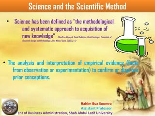 Rahim Bux Soomro
Assistant Professor
Department of Business Administration, Shah Abdul Latif University
Science and the Scientific MethodScience and the Scientific Method
• Science has been defined as “the methodological
and systematic approach to acquisition of
new knowledge” (Geoffrey Marcyzk, David DeMatteo, David Festinger, Essentials of
Research Design and Methodology, John Wiley & Sons, 2005, p. 4)
• The analysis and interpretation of empirical evidence (facts
from observation or experimentation) to confirm or disprove
prior conceptions.
 