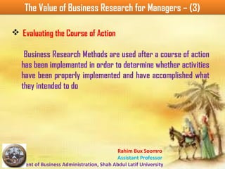 Rahim Bux Soomro
Assistant Professor
Department of Business Administration, Shah Abdul Latif University
The Value of Business Research for Managers – (3)The Value of Business Research for Managers – (3)
v Evaluating the Course of Action
Business Research Methods are used after a course of action
has been implemented in order to determine whether activities
have been properly implemented and have accomplished what
they intended to do
 